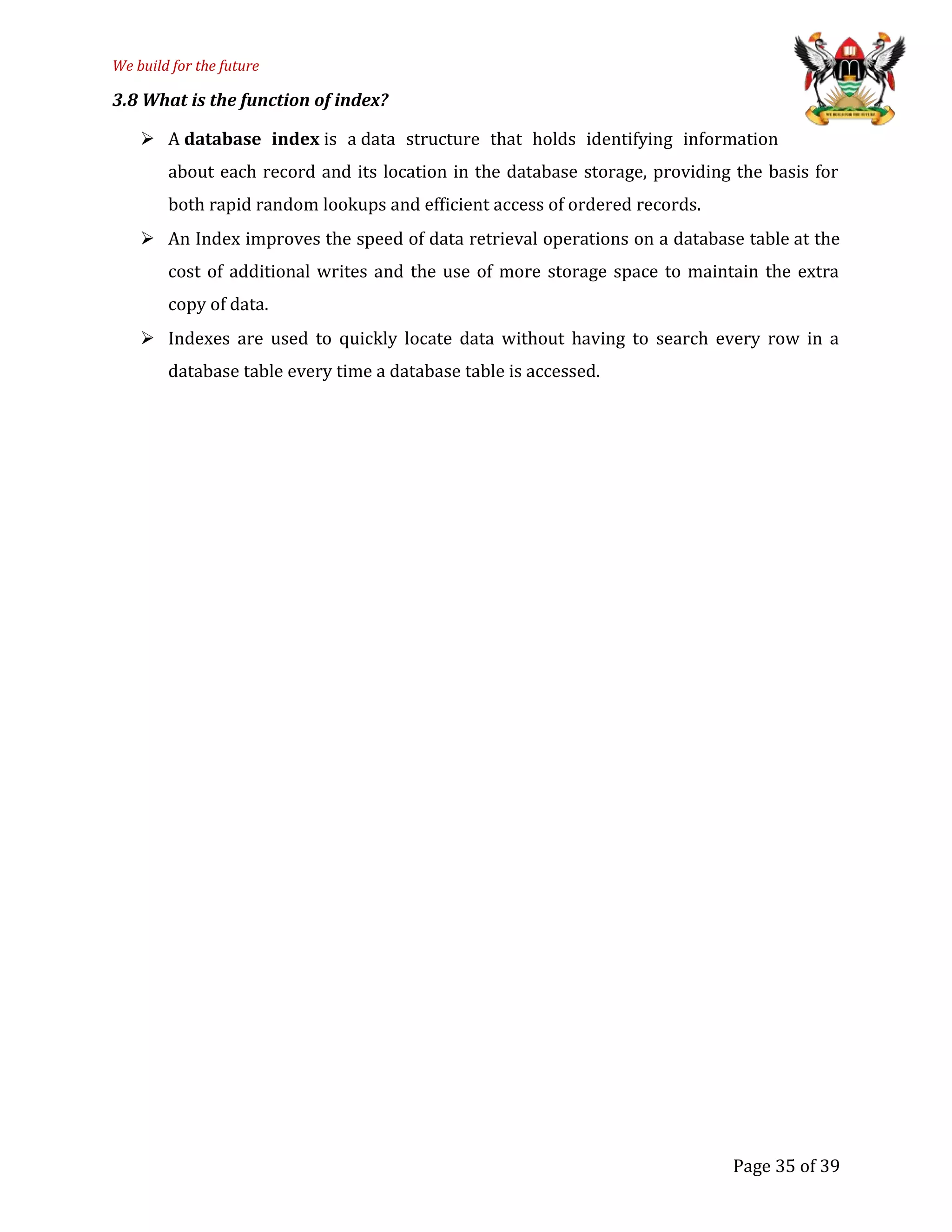 We build for the future
3.8 What is the function of index?
 A database index is a data structure that holds identifying information
about each record and its location in the database storage, providing the basis for
both rapid random lookups and efficient access of ordered records.
 An Index improves the speed of data retrieval operations on a database table at the
cost of additional writes and the use of more storage space to maintain the extra
copy of data.
 Indexes are used to quickly locate data without having to search every row in a
database table every time a database table is accessed.
Page 35 of 39
 