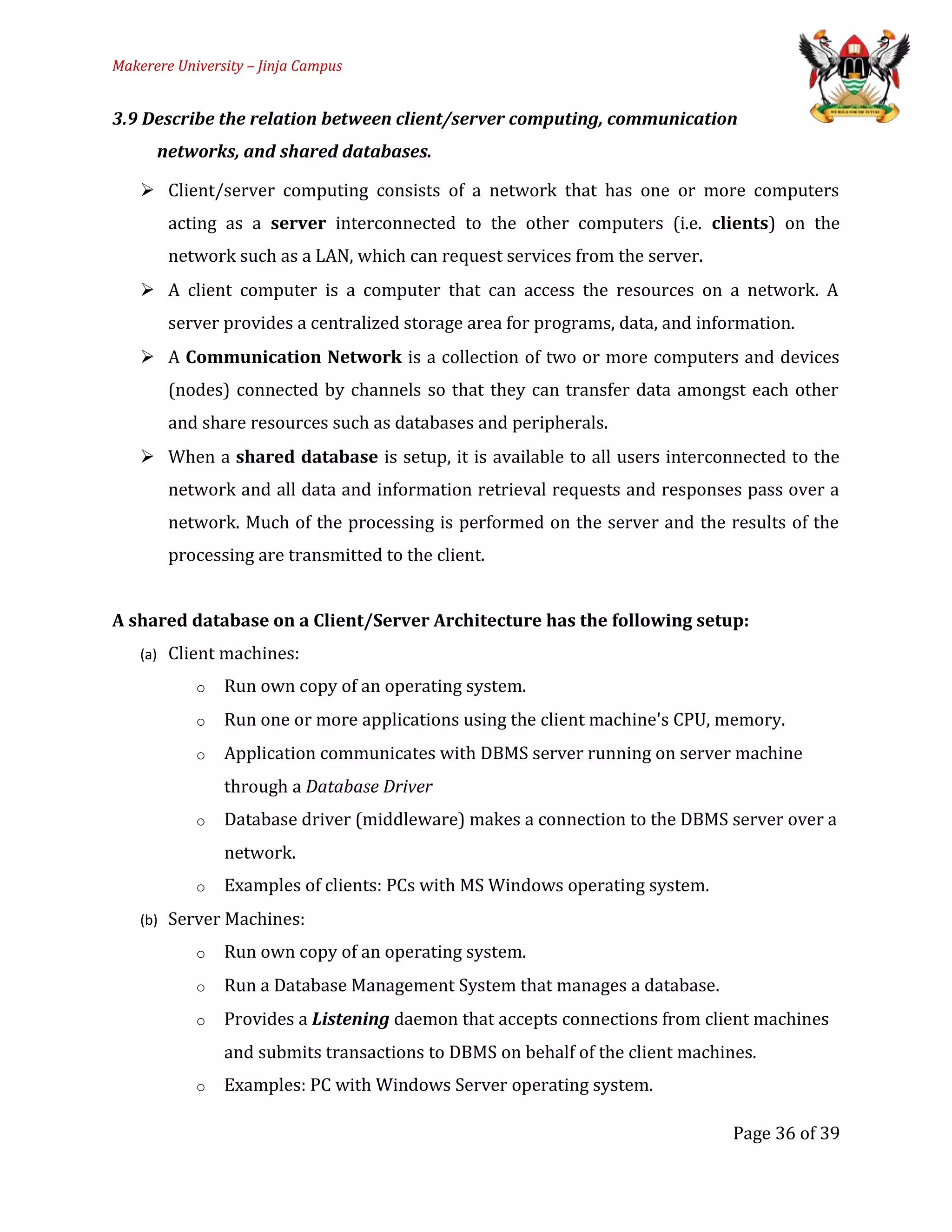 Makerere University – Jinja Campus
3.9 Describe the relation between client/server computing, communication
networks, and shared databases.
 Client/server computing consists of a network that has one or more computers
acting as a server interconnected to the other computers (i.e. clients) on the
network such as a LAN, which can request services from the server.
 A client computer is a computer that can access the resources on a network. A
server provides a centralized storage area for programs, data, and information.
 A Communication Network is a collection of two or more computers and devices
(nodes) connected by channels so that they can transfer data amongst each other
and share resources such as databases and peripherals.
 When a shared database is setup, it is available to all users interconnected to the
network and all data and information retrieval requests and responses pass over a
network. Much of the processing is performed on the server and the results of the
processing are transmitted to the client.
A shared database on a Client/Server Architecture has the following setup:
(a) Client machines:
o Run own copy of an operating system.
o Run one or more applications using the client machine's CPU, memory.
o Application communicates with DBMS server running on server machine
through a Database Driver
o Database driver (middleware) makes a connection to the DBMS server over a
network.
o Examples of clients: PCs with MS Windows operating system.
(b) Server Machines:
o Run own copy of an operating system.
o Run a Database Management System that manages a database.
o Provides a Listening daemon that accepts connections from client machines
and submits transactions to DBMS on behalf of the client machines.
o Examples: PC with Windows Server operating system.
Page 36 of 39
 