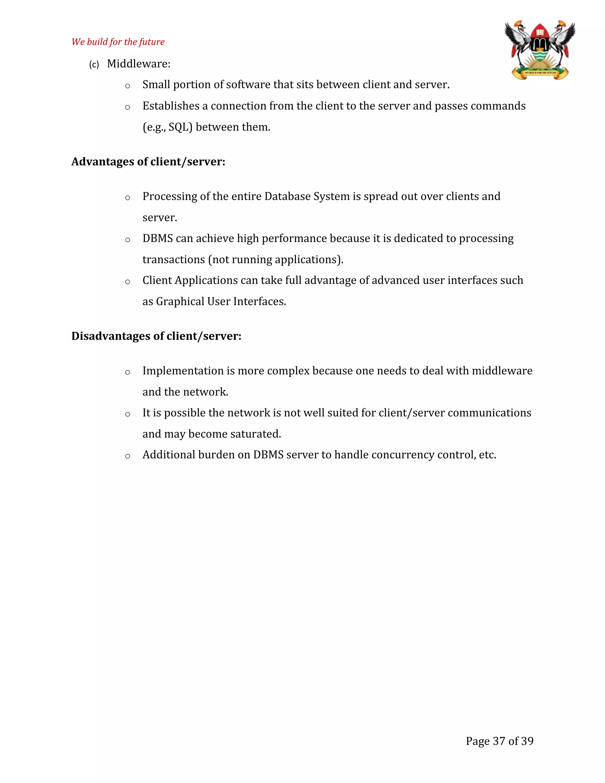 We build for the future
(c) Middleware:
o Small portion of software that sits between client and server.
o Establishes a connection from the client to the server and passes commands
(e.g., SQL) between them.
Advantages of client/server:
o Processing of the entire Database System is spread out over clients and
server.
o DBMS can achieve high performance because it is dedicated to processing
transactions (not running applications).
o Client Applications can take full advantage of advanced user interfaces such
as Graphical User Interfaces.
Disadvantages of client/server:
o Implementation is more complex because one needs to deal with middleware
and the network.
o It is possible the network is not well suited for client/server communications
and may become saturated.
o Additional burden on DBMS server to handle concurrency control, etc.
Page 37 of 39
 