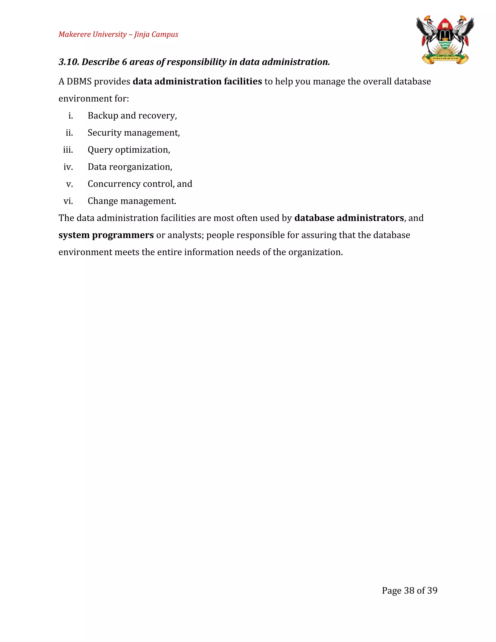 Makerere University – Jinja Campus
3.10. Describe 6 areas of responsibility in data administration.
A DBMS provides data administration facilities to help you manage the overall database
environment for:
i. Backup and recovery,
ii. Security management,
iii. Query optimization,
iv. Data reorganization,
v. Concurrency control, and
vi. Change management.
The data administration facilities are most often used by database administrators, and
system programmers or analysts; people responsible for assuring that the database
environment meets the entire information needs of the organization.
Page 38 of 39
 