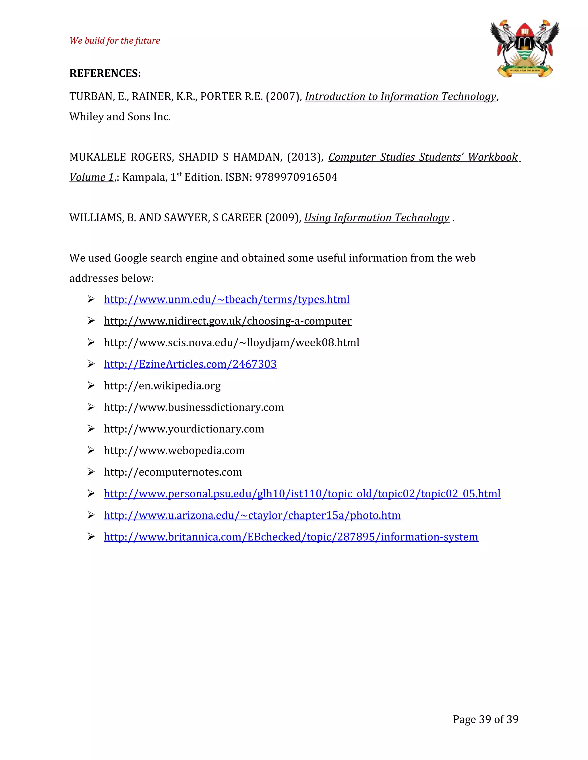 We build for the future
REFERENCES:
TURBAN, E., RAINER, K.R., PORTER R.E. (2007), Introduction to Information Technology,
Whiley and Sons Inc.
MUKALELE ROGERS, SHADID S HAMDAN, (2013), Computer Studies Students’ Workbook
Volume 1,: Kampala, 1st
Edition. ISBN: 9789970916504
WILLIAMS, B. AND SAWYER, S CAREER (2009), Using Information Technology .
We used Google search engine and obtained some useful information from the web
addresses below:
 http://www.unm.edu/~tbeach/terms/types.html
 http://www.nidirect.gov.uk/choosing-a-computer
 http://www.scis.nova.edu/~lloydjam/week08.html
 http://EzineArticles.com/2467303
 http://en.wikipedia.org
 http://www.businessdictionary.com
 http://www.yourdictionary.com
 http://www.webopedia.com
 http://ecomputernotes.com
 http://www.personal.psu.edu/glh10/ist110/topic_old/topic02/topic02_05.html
 http://www.u.arizona.edu/~ctaylor/chapter15a/photo.htm
 http://www.britannica.com/EBchecked/topic/287895/information-system
Page 39 of 39
 