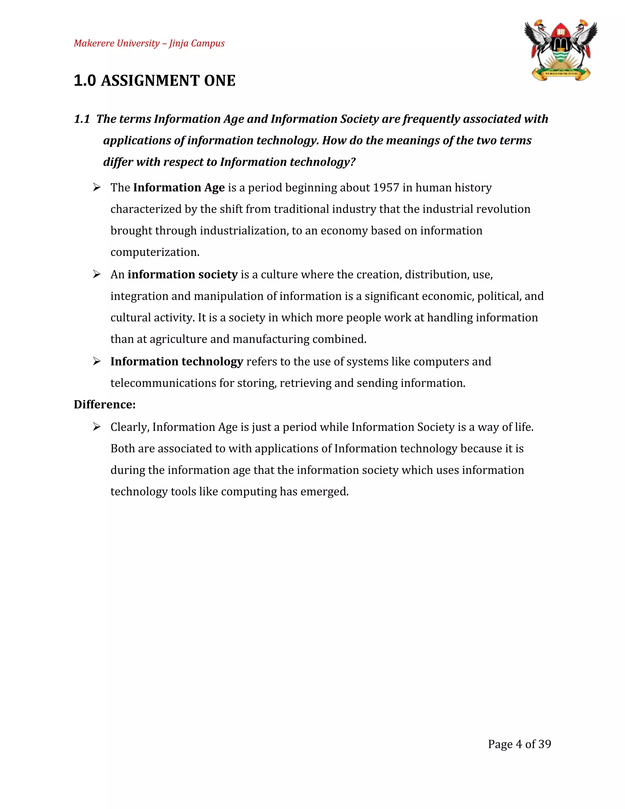 Makerere University – Jinja Campus
1.0 ASSIGNMENT ONE
1.1 The terms Information Age and Information Society are frequently associated with
applications of information technology. How do the meanings of the two terms
differ with respect to Information technology?
 The Information Age is a period beginning about 1957 in human history
characterized by the shift from traditional industry that the industrial revolution
brought through industrialization, to an economy based on information
computerization.
 An information society is a culture where the creation, distribution, use,
integration and manipulation of information is a significant economic, political, and
cultural activity. It is a society in which more people work at handling information
than at agriculture and manufacturing combined.
 Information technology refers to the use of systems like computers and
telecommunications for storing, retrieving and sending information.
Difference:
 Clearly, Information Age is just a period while Information Society is a way of life.
Both are associated to with applications of Information technology because it is
during the information age that the information society which uses information
technology tools like computing has emerged.
Page 4 of 39
 