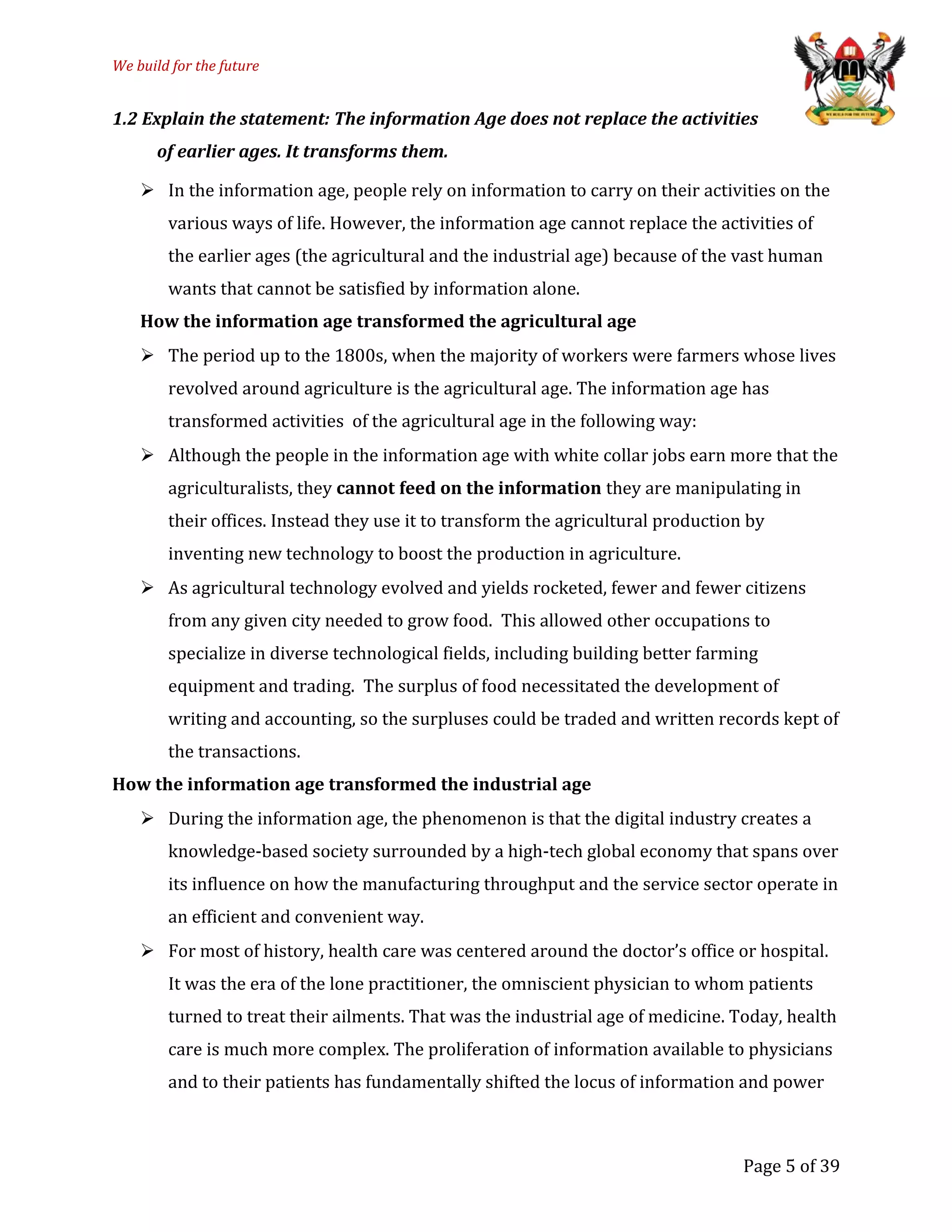 We build for the future
1.2 Explain the statement: The information Age does not replace the activities
of earlier ages. It transforms them.
 In the information age, people rely on information to carry on their activities on the
various ways of life. However, the information age cannot replace the activities of
the earlier ages (the agricultural and the industrial age) because of the vast human
wants that cannot be satisfied by information alone.
How the information age transformed the agricultural age
 The period up to the 1800s, when the majority of workers were farmers whose lives
revolved around agriculture is the agricultural age. The information age has
transformed activities of the agricultural age in the following way:
 Although the people in the information age with white collar jobs earn more that the
agriculturalists, they cannot feed on the information they are manipulating in
their offices. Instead they use it to transform the agricultural production by
inventing new technology to boost the production in agriculture.
 As agricultural technology evolved and yields rocketed, fewer and fewer citizens
from any given city needed to grow food. This allowed other occupations to
specialize in diverse technological fields, including building better farming
equipment and trading. The surplus of food necessitated the development of
writing and accounting, so the surpluses could be traded and written records kept of
the transactions.
How the information age transformed the industrial age
 During the information age, the phenomenon is that the digital industry creates a
knowledge-based society surrounded by a high-tech global economy that spans over
its influence on how the manufacturing throughput and the service sector operate in
an efficient and convenient way.
 For most of history, health care was centered around the doctor’s office or hospital.
It was the era of the lone practitioner, the omniscient physician to whom patients
turned to treat their ailments. That was the industrial age of medicine. Today, health
care is much more complex. The proliferation of information available to physicians
and to their patients has fundamentally shifted the locus of information and power
Page 5 of 39
 