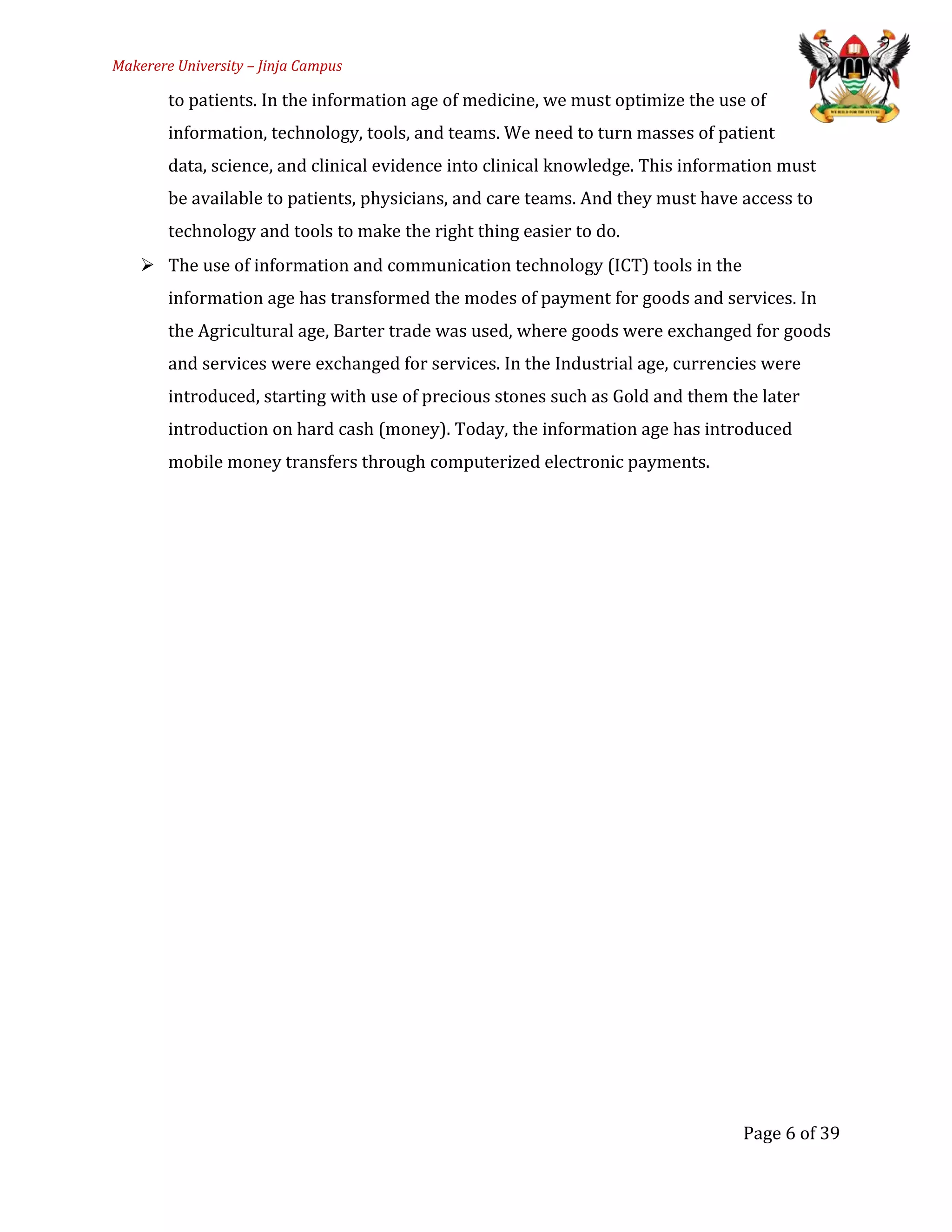 Makerere University – Jinja Campus
to patients. In the information age of medicine, we must optimize the use of
information, technology, tools, and teams. We need to turn masses of patient
data, science, and clinical evidence into clinical knowledge. This information must
be available to patients, physicians, and care teams. And they must have access to
technology and tools to make the right thing easier to do.
 The use of information and communication technology (ICT) tools in the
information age has transformed the modes of payment for goods and services. In
the Agricultural age, Barter trade was used, where goods were exchanged for goods
and services were exchanged for services. In the Industrial age, currencies were
introduced, starting with use of precious stones such as Gold and them the later
introduction on hard cash (money). Today, the information age has introduced
mobile money transfers through computerized electronic payments.
Page 6 of 39
 