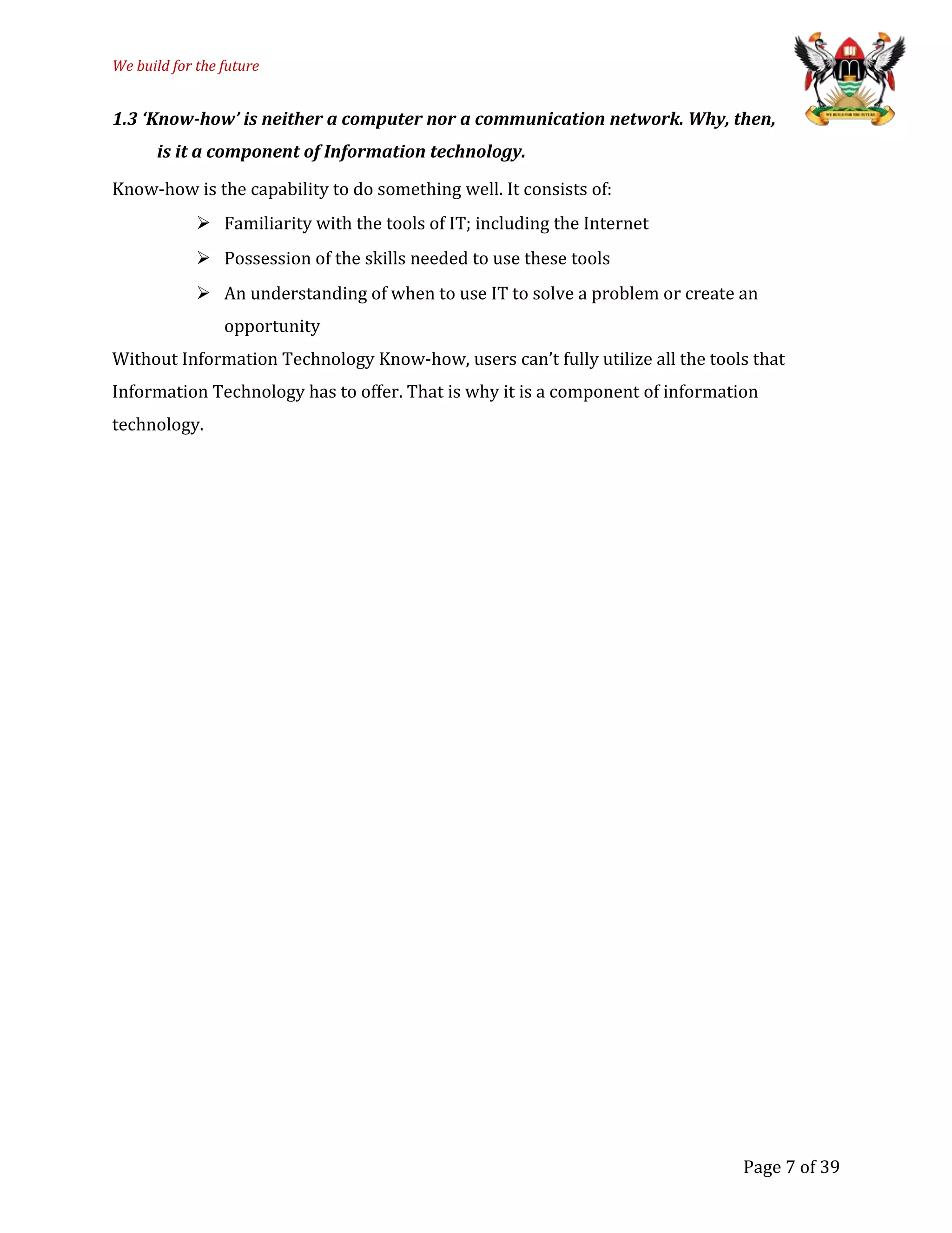 We build for the future
1.3 ‘Know-how’ is neither a computer nor a communication network. Why, then,
is it a component of Information technology.
Know-how is the capability to do something well. It consists of:
 Familiarity with the tools of IT; including the Internet
 Possession of the skills needed to use these tools
 An understanding of when to use IT to solve a problem or create an
opportunity
Without Information Technology Know-how, users can’t fully utilize all the tools that
Information Technology has to offer. That is why it is a component of information
technology.
Page 7 of 39
 