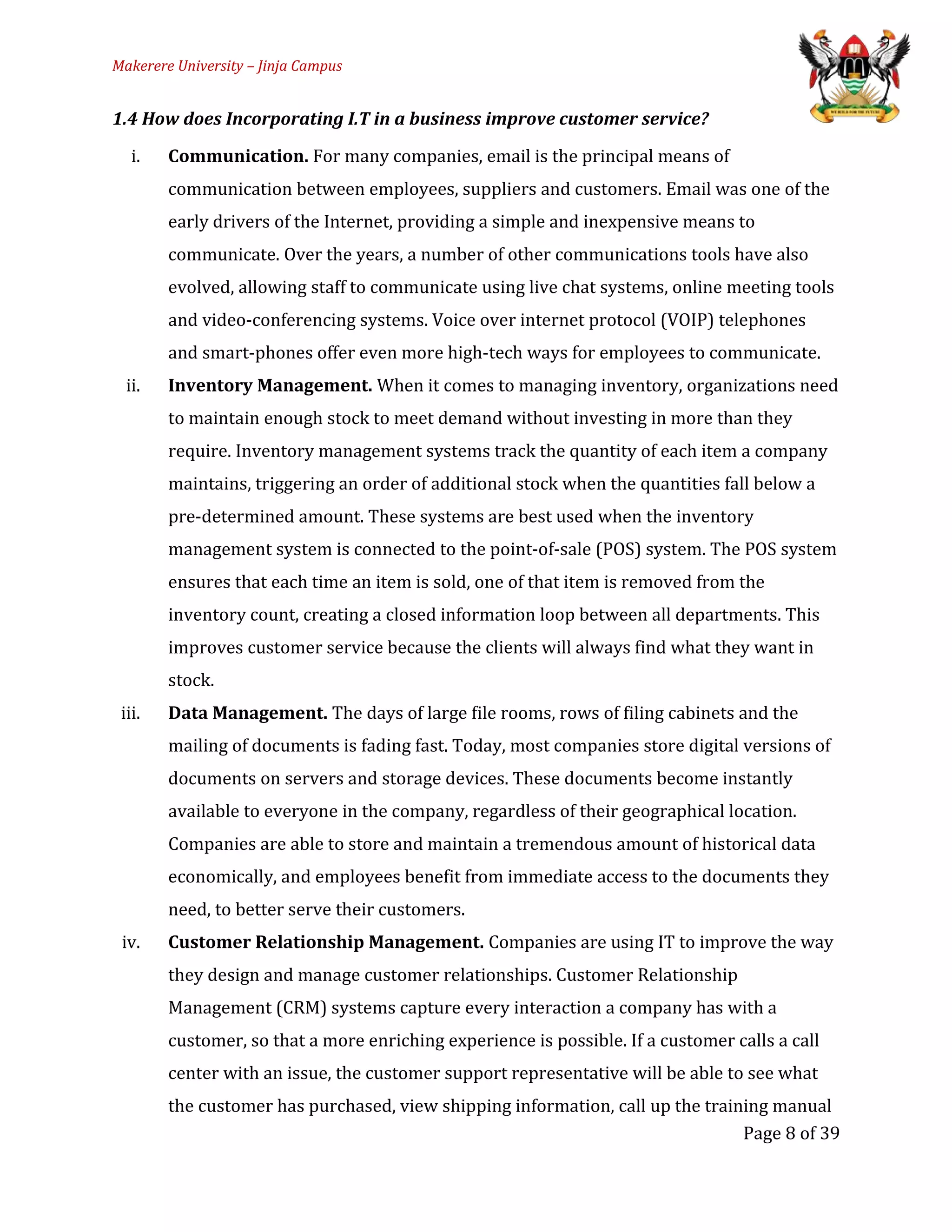 Makerere University – Jinja Campus
1.4 How does Incorporating I.T in a business improve customer service?
i. Communication. For many companies, email is the principal means of
communication between employees, suppliers and customers. Email was one of the
early drivers of the Internet, providing a simple and inexpensive means to
communicate. Over the years, a number of other communications tools have also
evolved, allowing staff to communicate using live chat systems, online meeting tools
and video-conferencing systems. Voice over internet protocol (VOIP) telephones
and smart-phones offer even more high-tech ways for employees to communicate.
ii. Inventory Management. When it comes to managing inventory, organizations need
to maintain enough stock to meet demand without investing in more than they
require. Inventory management systems track the quantity of each item a company
maintains, triggering an order of additional stock when the quantities fall below a
pre-determined amount. These systems are best used when the inventory
management system is connected to the point-of-sale (POS) system. The POS system
ensures that each time an item is sold, one of that item is removed from the
inventory count, creating a closed information loop between all departments. This
improves customer service because the clients will always find what they want in
stock.
iii. Data Management. The days of large file rooms, rows of filing cabinets and the
mailing of documents is fading fast. Today, most companies store digital versions of
documents on servers and storage devices. These documents become instantly
available to everyone in the company, regardless of their geographical location.
Companies are able to store and maintain a tremendous amount of historical data
economically, and employees benefit from immediate access to the documents they
need, to better serve their customers.
iv. Customer Relationship Management. Companies are using IT to improve the way
they design and manage customer relationships. Customer Relationship
Management (CRM) systems capture every interaction a company has with a
customer, so that a more enriching experience is possible. If a customer calls a call
center with an issue, the customer support representative will be able to see what
the customer has purchased, view shipping information, call up the training manual
Page 8 of 39
 