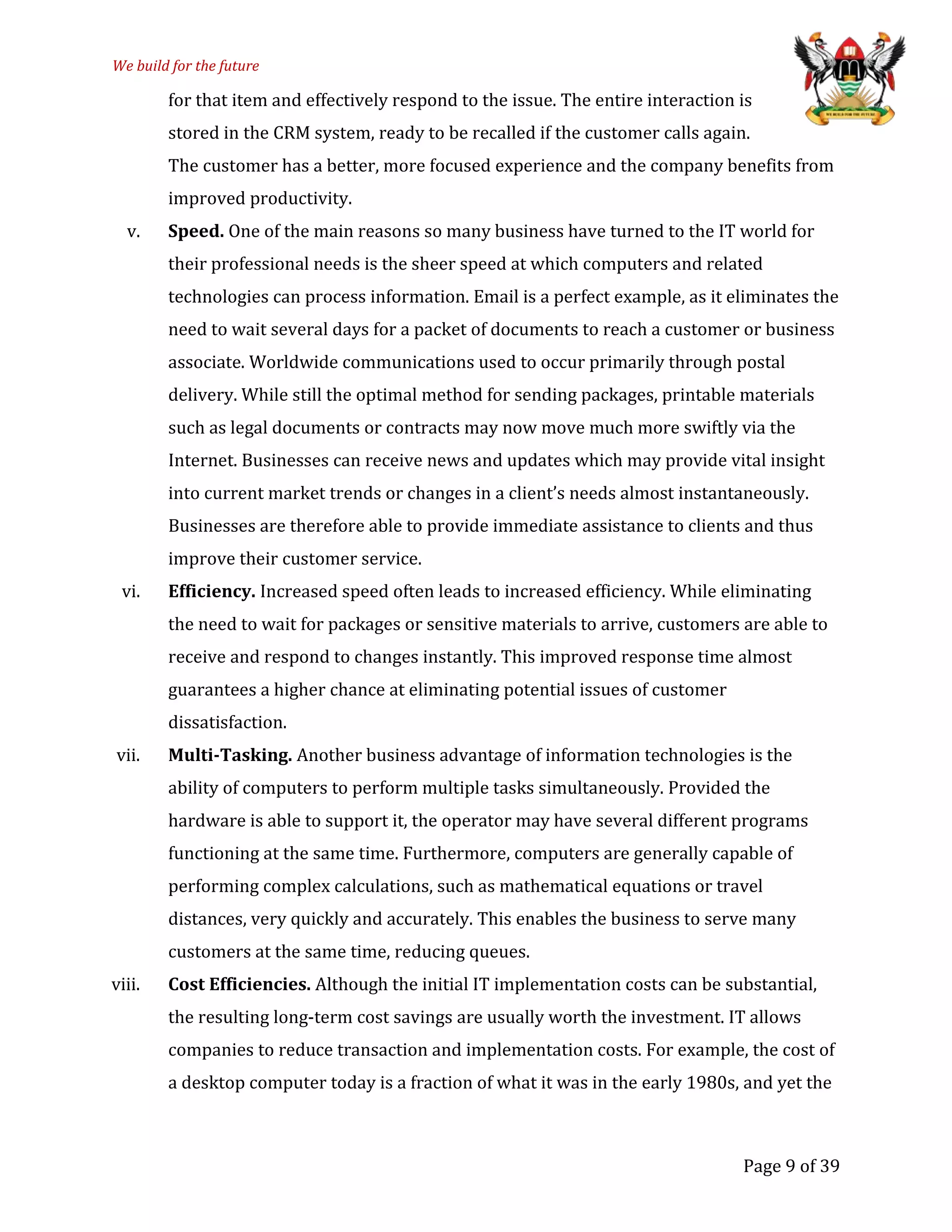 We build for the future
for that item and effectively respond to the issue. The entire interaction is
stored in the CRM system, ready to be recalled if the customer calls again.
The customer has a better, more focused experience and the company benefits from
improved productivity.
v. Speed. One of the main reasons so many business have turned to the IT world for
their professional needs is the sheer speed at which computers and related
technologies can process information. Email is a perfect example, as it eliminates the
need to wait several days for a packet of documents to reach a customer or business
associate. Worldwide communications used to occur primarily through postal
delivery. While still the optimal method for sending packages, printable materials
such as legal documents or contracts may now move much more swiftly via the
Internet. Businesses can receive news and updates which may provide vital insight
into current market trends or changes in a client’s needs almost instantaneously.
Businesses are therefore able to provide immediate assistance to clients and thus
improve their customer service.
vi. Efficiency. Increased speed often leads to increased efficiency. While eliminating
the need to wait for packages or sensitive materials to arrive, customers are able to
receive and respond to changes instantly. This improved response time almost
guarantees a higher chance at eliminating potential issues of customer
dissatisfaction.
vii. Multi-Tasking. Another business advantage of information technologies is the
ability of computers to perform multiple tasks simultaneously. Provided the
hardware is able to support it, the operator may have several different programs
functioning at the same time. Furthermore, computers are generally capable of
performing complex calculations, such as mathematical equations or travel
distances, very quickly and accurately. This enables the business to serve many
customers at the same time, reducing queues.
viii. Cost Efficiencies. Although the initial IT implementation costs can be substantial,
the resulting long-term cost savings are usually worth the investment. IT allows
companies to reduce transaction and implementation costs. For example, the cost of
a desktop computer today is a fraction of what it was in the early 1980s, and yet the
Page 9 of 39
 