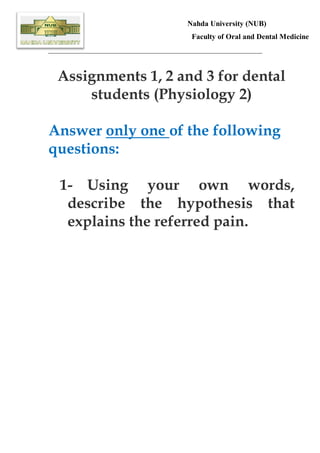 Nahda University (NUB)
Faculty of Oral and Dental Medicine
_________________________________________________________

Assignments 1, 2 and 3 for dental
students (Physiology 2)
Answer only one of the following
questions:
1- Using your own words,
describe the hypothesis that
explains the referred pain.

 