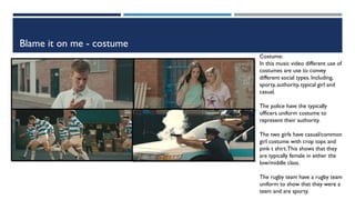 Blame it on me - costume
Costume:
In this music video different use of
costumes are use to convey
different social types. Including,
sporty, authority, typical girl and
casual.
The police have the typically
officers uniform costume to
represent their authority.
The two girls have casual/common
girl costume with crop tops and
pink t shirt.This shows that they
are typically female in either the
low/middle class.
The rugby team have a rugby team
uniform to show that they were a
team and are sporty.