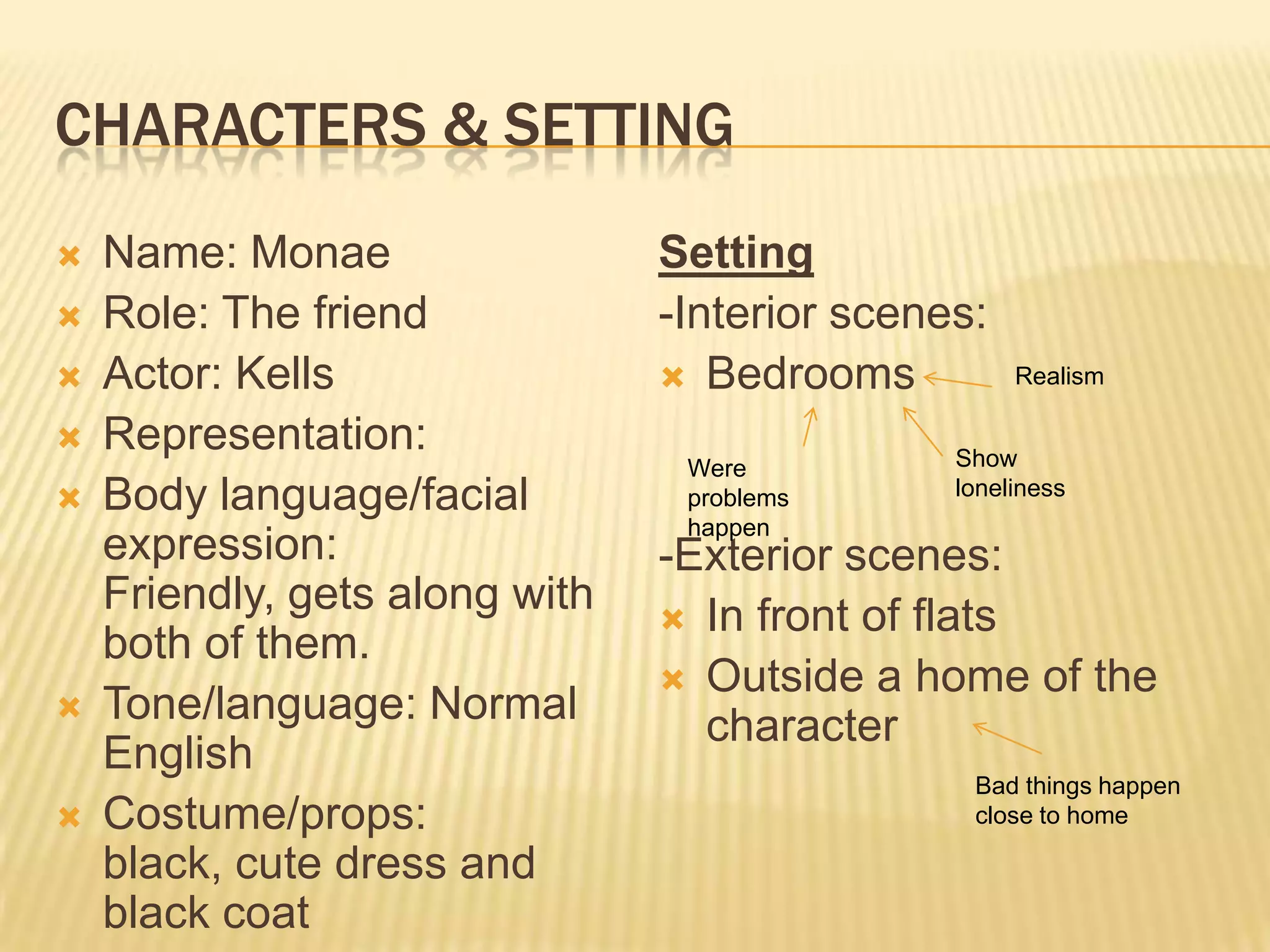 CHARACTERS & SETTING
   Name: Monae                 Setting
   Role: The friend            -Interior scenes:
   Actor: Kells                 Bedrooms          Realism

   Representation:                            Show
                                 Were
   Body language/facial         problems      loneliness
                                 happen
    expression:                 -Exterior scenes:
    Friendly, gets along with    In front of flats
    both of them.
                                 Outside a home of the
   Tone/language: Normal         character
    English
                                                Bad things happen
   Costume/props:                              close to home

    black, cute dress and
    black coat
 