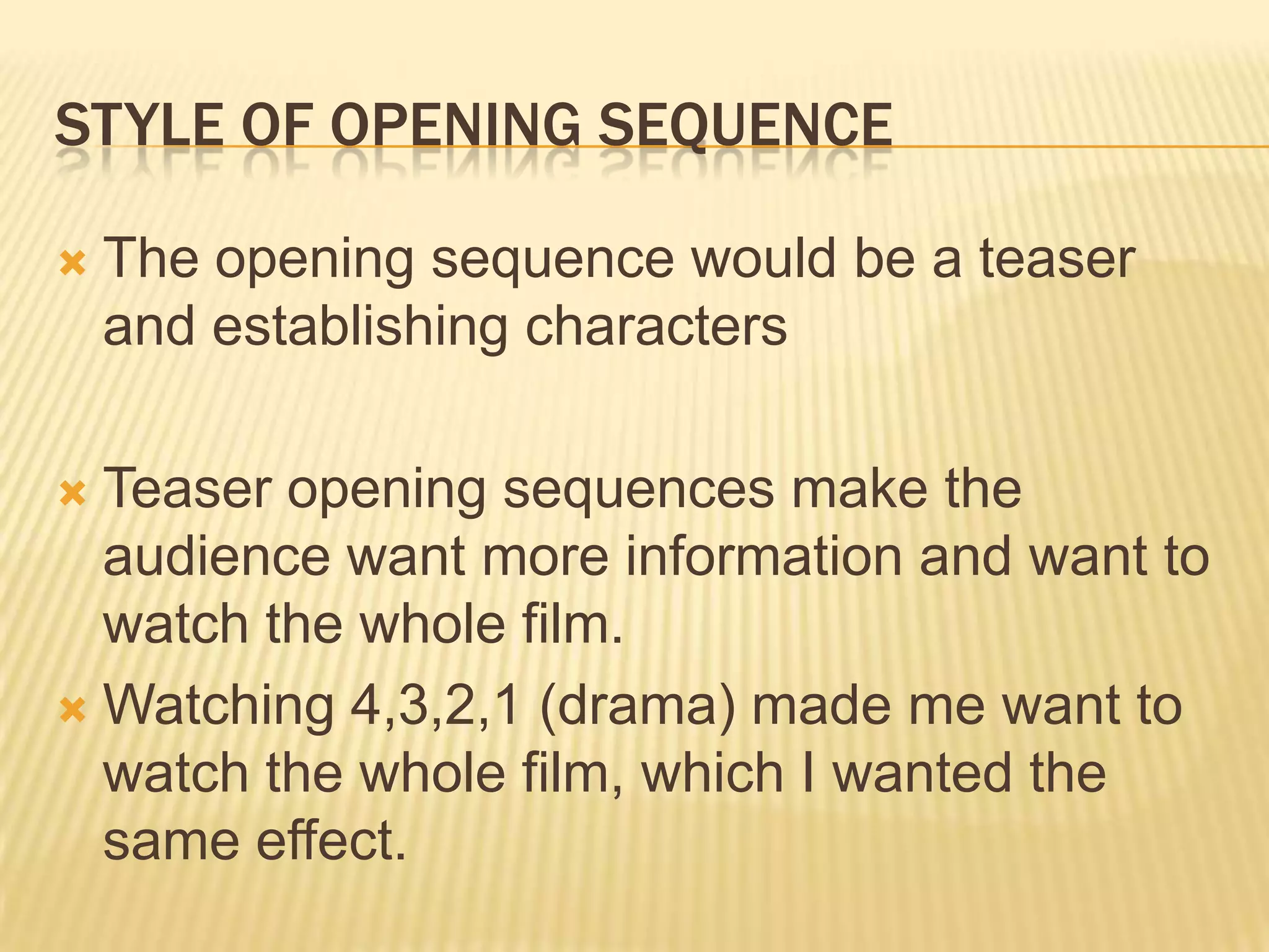 STYLE OF OPENING SEQUENCE

   The opening sequence would be a teaser
    and establishing characters

 Teaser opening sequences make the
  audience want more information and want to
  watch the whole film.
 Watching 4,3,2,1 (drama) made me want to
  watch the whole film, which I wanted the
  same effect.
 