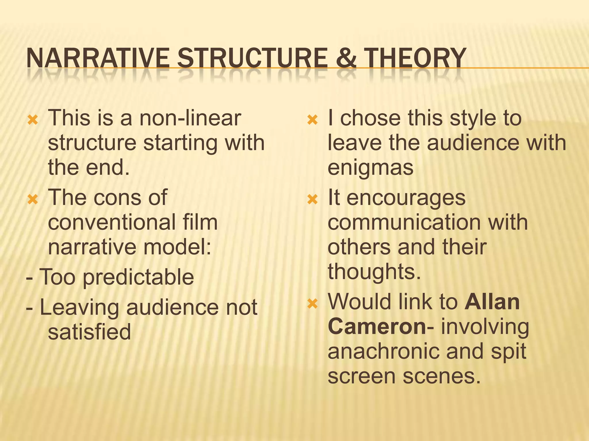 NARRATIVE STRUCTURE & THEORY
  This is a non-linear         I chose this style to
   structure starting with       leave the audience with
   the end.                      enigmas
 The cons of                   It encourages
   conventional film             communication with
   narrative model:              others and their
- Too predictable                thoughts.
- Leaving audience not          Would link to Allan
   satisfied                     Cameron- involving
                                 anachronic and spit
                                 screen scenes.
 