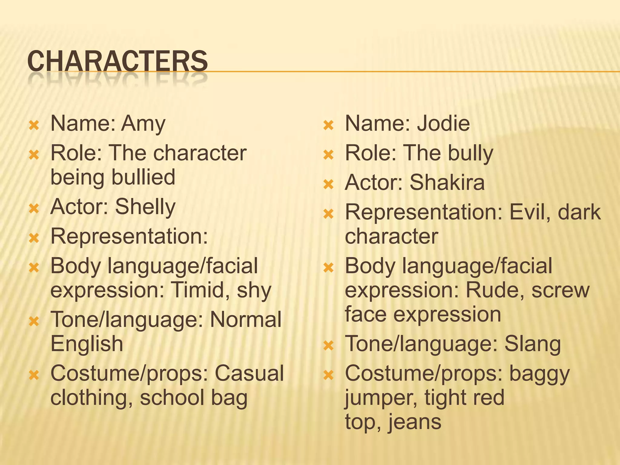 CHARACTERS
   Name: Amy                   Name: Jodie
   Role: The character         Role: The bully
    being bullied               Actor: Shakira
   Actor: Shelly               Representation: Evil, dark
   Representation:              character
   Body language/facial        Body language/facial
    expression: Timid, shy       expression: Rude, screw
   Tone/language: Normal        face expression
    English                     Tone/language: Slang
   Costume/props: Casual       Costume/props: baggy
    clothing, school bag         jumper, tight red
                                 top, jeans
 
