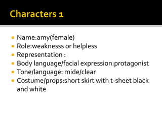    Name:amy(female)
   Role:weaknesss or helpless
   Representation :
   Body language/facial expression:protagonist
   Tone/language: mide/clear
   Costume/props:short skirt with t-sheet black
    and white
 