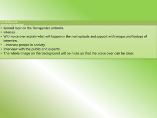 Last 10-20 seconds
(preview to next episode)
• Second topic on the Transgender umbrella.
• Intersex
• With voice over explain what will happen in the next episode and support with images and footage of
  interview.
• - intersex people in society.
• Interview with the public and experts.
• The whole image on the background will be mute so that the voice over can be clear.
 