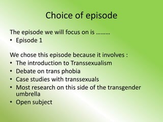 Choice of episode
The episode we will focus on is ………
• Episode 1

We chose this episode because it involves :
• The introduction to Transsexualism
• Debate on trans phobia
• Case studies with transsexuals
• Most research on this side of the transgender
  umbrella
• Open subject
 