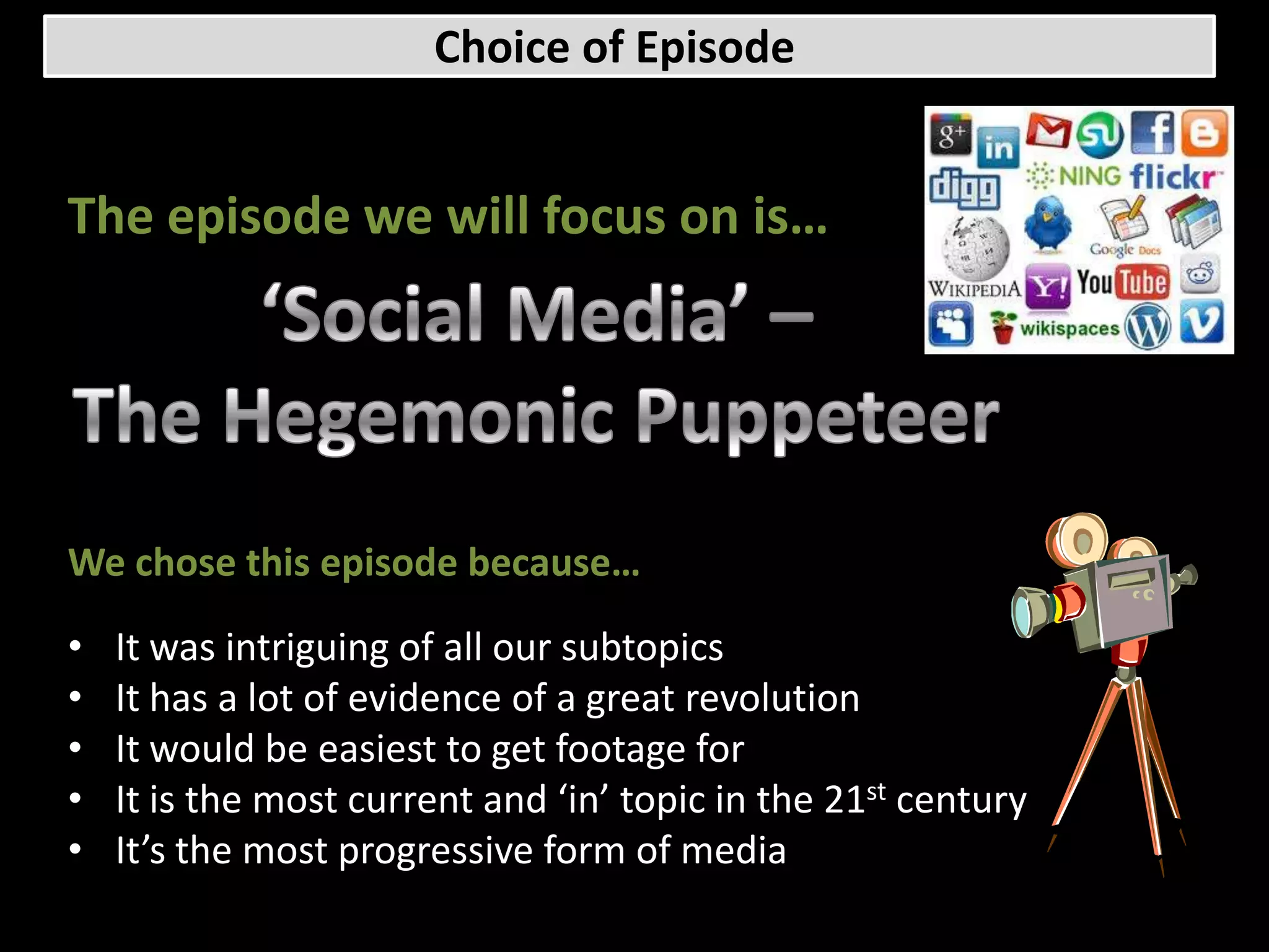 Choice of Episode


The episode we will focus on is…




We chose this episode because…

•   It was intriguing of all our subtopics
•   It has a lot of evidence of a great revolution
•   It would be easiest to get footage for
•   It is the most current and ‘in’ topic in the 21st century
•   It’s the most progressive form of media
 