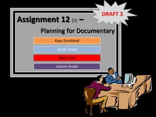 DRAFT 3
Assignment 12 (ii) –
       Planning for Documentary
           Kaya Sumbland

            Gledis Dedaj

             Rahel Fasil

            Joanne Aroda
 