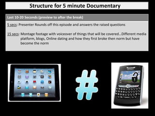 Structure for 5 minute Documentary
Last 10-20 Seconds (preview to after the break)
5 secs: Presenter Rounds off this episode and answers the raised questions

15 secs: Montage footage with voiceover of things that will be covered…Different media
         platform, blogs, Online dating and how they first broke then norm but have
         become the norm
 