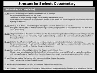 Structure for 5 minute Documentary
2 Minute Introduction (Series)
15 secs: Various establishing shots of media related locations or buildings.
         For example Internet cafes or the BBC studio.
         Then a shot of people walking Trafalgar Square walking in fast motion with a
         Voice Over of statistics on how much people are affected by the media, and how much people are constantly bombarded
         by things in the media.

15 secs: Close-up of an iPhone - how technological convergence has made it easier for us to socialise
         through the Internet. Shot of the television showing a hash-tag on a programme so viewers can express and share their
         views. (Democratic)

15 secs: The presenter talks to the camera about the view that the media landscape has become hegemonic over the years due to
         the strong influence it has over society. People read similar things on a day to day basis which ultimately has an affect on
         the way they think.

15 secs: List of all the different forms of media and how they are used to promote certain ideologies within society.
         For example newspapers - People are influence by the articles they read. Higher powers control what is written within the
         articles, thus they are able to shape our thoughts and opinions.

15 secs: How people are influenced by the things that they see on television or films.
         Films are used to emphasis certain ideologies. This is a hegemonic form of control. (This will be a VoiceOver combined
         with montage footage of clips from films then clips of cases when people have re-enacted something from a film.)

15 secs: Show case study of the boy who killed his mum mimicking the soap ‘Coronation
         Street’, with archival footage of news broadcast.

15 secs: Presenter discusses the two sides of the debate. (hegemonic or democratic)

15 secs: She asks 3 rhetorical questions, finishing on the documentary series title question, followed by an animation of the title.
 