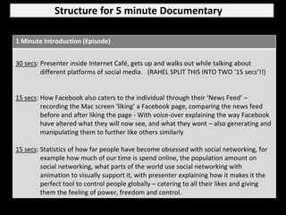 Structure for 5 minute Documentary

1 Minute Introduction (Episode)


30 secs: Presenter inside Internet Café, gets up and walks out while talking about
         different platforms of social media. (RAHEL SPLIT THIS INTO TWO ‘15 secs’!!)


15 secs: How Facebook also caters to the individual through their ‘News Feed’ –
         recording the Mac screen ‘liking’ a Facebook page, comparing the news feed
         before and after liking the page - With voice-over explaining the way Facebook
         have altered what they will now see, and what they wont – also generating and
         manipulating them to further like others similarly

15 secs: Statistics of how far people have become obsessed with social networking, for
         example how much of our time is spend online, the population amount on
         social networking, what parts of the world use social networking with
         animation to visually support it, with presenter explaining how it makes it the
         perfect tool to control people globally – catering to all their likes and giving
         them the feeling of power, freedom and control.
 