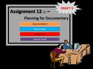 DRAFT 5
Assignment 12 (ii) –
       Planning for Documentary
           Kaya Sumbland

            Gledis Dedaj

             Rahel Fasil

            Joanne Aroda
 