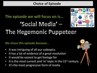 Choice of Episode


The episode we will focus on is…




We chose this episode because…

•   It was intriguing of all our subtopics
•   It has a lot of evidence of a great revolution
•   It would be easiest to get footage for
•   It is the most current and ‘in’ topic in the 21st century
•   It’s the most progressive form of media
 
