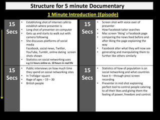 Structure for 5 minute Documentary
                               1 Minute Introduction (Episode)
       •   Establishing shot of internet café to                  •   Screen shot with voice over of
 15        establish where presenter is                     15        presenter
       •   Long shot of presenter on computer                     •   How Facebook tailor searches
Secs   •   Gets up and starts to walk out with             Secs   •   Mac screen ‘liking’ a Facebook page
           camera following                                       •   comparing the news feed before and
       •   She discusses platforms of social                          after liking the page explaining the
           media                                                      way
           Facebook, social news, Twitter,                        •   Facebook alter what they will now see
           YouTube, Tumblr, online dating screen                  •   generating and manipulating them to
           shots shown                                                further like others similarly
       •   Statistics on social networking uses
           e.g 11 hours online vs. 10 hours in real life

       •   Public interviews on how much time                     •   Statistics of how of population is on
 15        they spend on social networking sites            15        social networking and what countries
       •   In Trafalgar square                                        have it – through prezi screen
Secs   •   Rage of ages – 19 – 30                          Secs       recording
       •   British people                                         •   Presenter in mid shot explaining
                                                                      perfect tool to control people catering
                                                                      to all their likes and giving them the
                                                                      feeling of power, freedom and control.
 