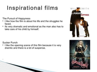 Inspirational films
The Pursuit of Happyness

  I like how the film is about his life and the struggles he
  faced.

  Its very dramatic and emotional as the man also has to
  take care of his child by himself.




Sucker Punch

  I like the opening scene of this film because it is very
  dramtic and there is a lot of suspense.



.
 