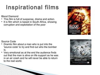 Inspirational films
Blood Diamond

  This film is full of suspense, drama and action.

  It is film which is based in South Africa, showing
  corruption and exploitation of the poor




Source Code

  Dramtic film about a man who is put into the
  'source code' to try and find out who the bomber
  is.

  Very emotional as at the end the audience finds
  out that the man is alive on life support as he was
  in an air crash and he will never be able to return
  to the real world.
 