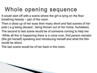 Whole opening sequence
It would start off with a scene where the girl is lying on the floor
breathing heavily – pan of the room.
Then a close up of her eyes then many short and fast scenes of her
past ( e.g being abused , being thrown out of her home, homeless)
The second to last scene would be of someone coming to help her.
 While all this is happening there is a voice over, first person narrator
(the girl herself) speaking and introducing herself and what the film
would be about.
The last scene would be of her back in the room.
 