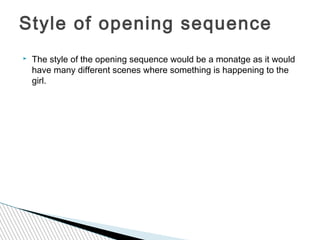 Style of opening sequence
   The style of the opening sequence would be a monatge as it would
    have many different scenes where something is happening to the
    girl.
 