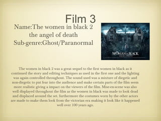 Film 3
Name:The women in black 2
the angel of death
Sub-genre:Ghost/Paranormal
The women in black 2 was a great sequel to the first women in black as it
continued the story and editing techniques as used in the first one and the lighting
was again controlled throughout. The sound used was a mixture of diegetic and
non-diegetic to put fear into the audience and make certain parts of the film seem
more realistic giving a impact on the viewers of the film. Mise-en-scene was also
well displayed throughout the film as the women in black was made to look dead
and displaced around the set. furthermore the costumes worn by the other actors
are made to make them look from the victorian era making it look like it happened
well over 100 years ago.
 