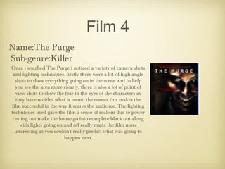 Film 4
Name:The Purge
Sub-genre:Killer
Once i watched The Purge i noticed a variety of camera shots
and lighting techniques. firstly there were a lot of high angle
shots to show everything going on in the scene and to help
you see the area more clearly, there is also a lot of point of
view shots to show the fear in the eyes of the characters as
they have no idea what is round the corner this makes the
film successful in the way it scares the audience. The lighting
techniques used gave the film a sense of realism due to power
cutting out make the house go into complete black out along
with lights going on and off really made the film more
interesting as you couldn't really predict what was going to
happen next.
 