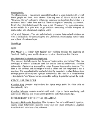GraphingStories
The idea is simple -- pass around a provided hand out to your students with several
blank graphs on them. Next choose from any one of several videos in the
“Graphing Stories” archives to either play streaming or download. Each video is a
miniature “story” taken from real-life filmed examples of everyday occurrences.
Finally, have the students graph the story in just 15 seconds. This innovative, easy-
to-use website is a great way to get students translating real-life examples of
mathematics into a functional graphing script.
AAA Math Geometry:This site includes basic geometry facts and calculations ,as
well as instructions for calculating the area ,perimeter,circumference ,surface area
and volume of various shapes
Math blogs
dy/dan
Dan Meyer is a former math teacher now working towards his doctorate at
Stanford. His blog has a wealth of resources, a few of which are listed below:
(3Acts)3ActsofMathematicalStorytelling
This category includes posts that focus on “mathematical storytelling.” Dan has
developed a series of classroom tasks that use his three-act framework. The first
act consists of presenting a compelling image designed to generate a question. The
idea is that students see an image or watch a video and feel compelled to ask a
question. The second act is the teacher helping the students to resolve that question
through guided discovery and rigorous mathematics. The third act is the resolution
-- the students “see” the answer as opposed to looking it up in the back of the book.
CALCULUS RESOURCES
Calculus Help presents explanations for topics range from the chain rule to
integration by parts
Calculus Help.com contains tutorials with audio clips on limits ,continuity, and
derivatives. This site also offers sample problems and other calculus tips.
RESOURCES ON DIFFERENTIAL EQUATIONS
Interactive Differential Equations :This site cover first order differential equation,
second order differential equations .linear and non linear applications ,Laplace
transforms and boundary value problems
 