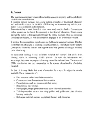 E- Content
The learning content can be considered as the academic property and knowledge to
be delivered to the learners.
E-learning content includes the course outline, modules of traditional education
and multimedia content. In the field of E-learning such content may include; text,
audio, video, animation and simulation.
Education today is more limited to class room study and textbooks. E-learning or
online course are the latest development in the field of education. These course
deliver the matter to the recipients through the online medium. This has increased
the scope for students, as well as companies engaged in the creation as content.
E-content development is a rapidly growing field and a lucrative business. This has
led to the birth of several E-learning content companies. The subject matter experts
(SME),who create the content and support them with graphs and images to make
them stimulating.
In traditional training, SMEs assemble material for learners and teach them
directly, while in e-learning ,SMEs provide IDs with the information and
knowledge they need to prepare e-learning materials and activities. The extent of
SMEs contribution can vary , depending on the amount of and quality of existing
material.
In fact , it is very likely that a set of materials for a specific subject is already
available.These can consist of :
 User manuals and technical documentation.
 Classroom course handouts and lecture notes
 Presentations , such as power point slide shows
 Documented case studies
 Photographs,images,graphs tablesand other illustrative materials
 Training materials such as self study guides, web guides and other distance
learning materials
 Reference materials such as specialized thesauri and glossaries
 