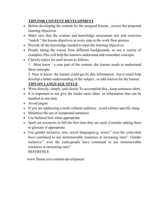 TIPS FOR CONTENT DEVELOPMENT
 Before developing the content for the assigned lessons , review the proposed
learning objectives.
 Make sure that the content and knowledge assessment test and exercises
“match ” the lesson objectives at every step in the work flow process
 Provide all the knowledge needed to meet the learning objectives.
 People taking the course from different backgrounds, so use a variety of
examples.This will help the learners understand and remember concepts.
 Classify topics for each lesson as follows
1 . Must know : a core part of the content ;the learner needs to understand
these concepts.
2. Nice to know: the learner could get by this information , but it could help
develop a better understanding of the subject , or add interest for the learner
TIPS ON LANGUAGE STYLE
 Write directly, simply, and clearly.To accomplish this , keep sentences short.
 It is important to not give the reader more ideas or information that can be
handled at one time.
 Avoid jargon
 If you are addressing a multi cultural audience , avoid culture-specific slang
 Minimize the use of compound sentences
 Use bulleted lists when appropriate
 Spell out acronyms in full the first time they are used .Consider adding them
to glossary if appropriate
 Use gender inclusive, non- sexist language(e.g. sexist:” over the years,men
have continued to use nonrenewable resources at increasing rates”. Gender
inclusive:” over the years,people have continued to use nonrenewable
resources at increasing rates”
REFERENCE
www.5learn.co/e-content-development
 