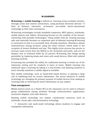 M-LEARNING
M-learning or mobile learning is defined as "learning across multiple contexts,
through social and content interactions, using personal electronic devices.” A
form of distance education, m-learners use mobile device educational
technology at their time convenience.
M-learning technologies include handheld computers, MP3 players, notebooks,
mobile phones and tablets. M-learning focuses on the mobility of the learner,
interacting with portable technologies. Using mobile tools for creating learning
aids and materials becomes an important part of informal learning.M-learning
is convenient in that it is accessible from virtually anywhere. Sharing is almost
instantaneous among everyone using the same content, which leads to the
reception of instant feedback and tips. This highly active process has proven to
increase exam scores from the fiftieth to the seventieth percentile, and cut the
dropout rate in technical fields by 22 percent. M-learning also brings strong
portability by replacing books and notes with small devices, filled with tailored
learning contents.
E-Learning has provided the ability for traditional learning to break out of the
classroom setting and for students to learn at home. Mobile learning has
enhanced upon e-learning by taking it a step further and allowing students to
learn virtually anywhere a mobile signal is available.
New mobile technology, such as hand-held based devices, is playing a large
role in redefining how we receive information. The recent advances in mobile
technology are changing the primary purpose of mobile devices from making or
receiving calls to retrieving the latest information on any subject.
Class management
Mobile devices (such as a Pocket PC) in the classroom can be used to enhance
group collaboration among students through communication applications,
interactive displays, and video features.
Existing mobile technology can replace cumbersome resources such as
textbooks, visual aids, and presentation technology
• Interactive and multi-mode technology allows students to engage and
manipulate information.
 