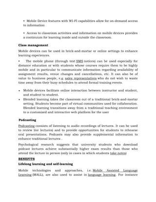 • Mobile Device features with WI-FI capabilities allow for on-demand access
to information
• Access to classroom activities and information on mobile devices provides
a continuum for learning inside and outside the classroom.
Class management
Mobile devices can be used in brick-and-mortar or online settings to enhance
learning experiences.
• The mobile phone (through text SMS notices) can be used especially for
distance education or with students whose courses require them to be highly
mobile and in particular to communicate information regarding availability of
assignment results, venue changes and cancellations, etc. It can also be of
value to business people, e.g. sales representatives who do not wish to waste
time away from their busy schedules to attend formal training events.
 Mobile devices facilitate online interaction between instructor and student,
and student to student.
 Blended learning takes the classroom out of a traditional brick-and-mortar
setting. Students become part of virtual communities used for collaboration.
Blended learning transitions away from a traditional teaching environment
to a customized and interactive web platform for the user
Podcasting
Podcasting consists of listening to audio recordings of lectures. It can be used
to review live lectures) and to provide opportunities for students to rehearse
oral presentations. Podcasts may also provide supplemental information to
enhance traditional lectures .
Psychological research suggests that university students who download
podcast lectures achieve substantially higher exam results than those who
attend the lecture in person (only in cases in which students take notes)
BENEFITS
Lifelong learning and self-learning
Mobile technologies and approaches, i.e. Mobile Assisted Language
Learning (MALL), are also used to assist in language learning. For instance
 
