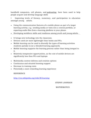 handheld computers, cell phones, and podcasting have been used to help
people acquire and develop language skills
• Improving levels of literacy, numeracy, and participation in education
amongst young adults.
 Using the communication features of a mobile phone as part of a larger
learning activity, e.g.: sending media or texts into a central portfolio, or
exporting audio files from a learning platform to your phone.
 Developing workforce skills and readiness among youth and young adults .
 It brings new technology into the classroom.
 Devices used are more lightweight than books and PCs.
 Mobile learning can be used to diversify the types of learning activities
students partake in (or a blended learning approach).
 Mobile learning supports the learning process rather than being integral to
it.
 Relatively inexpensive opportunities, as the cost of mobile devices are
significantly less than PCs and laptops
 Multimedia content delivery and creation options
 Continuous and situated learning support
 Decrease in training costs
 Potentially a more rewarding learning experience
REFERENCE
http://en.wikipedia.org/wiki/M-learning
STEPHY JOHNSON
MATHEMATICS
 