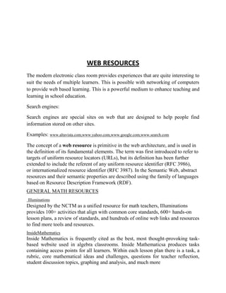 WEB RESOURCES
The modern electronic class room provides experiences that are quite interesting to
suit the needs of multiple learners. This is possible with networking of computers
to provide web based learning. This is a powerful medium to enhance teaching and
learning in school education.
Search engines:
Search engines are special sites on web that are designed to help people find
information stored on other sites.
Examples: www.altavista.com,www.yahoo.com,www.google.com,www.search.com
The concept of a web resource is primitive in the web architecture, and is used in
the definition of its fundamental elements. The term was first introduced to refer to
targets of uniform resource locators (URLs), but its definition has been further
extended to include the referent of any uniform resource identifier (RFC 3986),
or internationalized resource identifier (RFC 3987). In the Semantic Web, abstract
resources and their semantic properties are described using the family of languages
based on Resource Description Framework (RDF).
GENERAL MATH RESOURCES
Illuminations
Designed by the NCTM as a unified resource for math teachers, Illuminations
provides 100+ activities that align with common core standards, 600+ hands-on
lesson plans, a review of standards, and hundreds of online web links and resources
to find more tools and resources.
InsideMathematics
Inside Mathematics is frequently cited as the best, most thought-provoking task-
based website used in algebra classrooms. Inside Mathematicsa produces tasks
containing access points for all learners. Within each lesson plan there is a task, a
rubric, core mathematical ideas and challenges, questions for teacher reflection,
student discussion topics, graphing and analysis, and much more
 