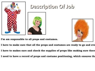 http://cdn.costumesupercenter.com/csc_inc/images/items/343x432/399719.jpg I’m am responsible to all props and costumes. I have to make sure that all the props and costumes are ready to go and everyone is wearing and got everything they need. I have to makes sure and check the supplies of props like making sure there are enough supplies and props in case a scene needs to be re-shot a couple of time.   I need to have a record of props and costume positioning, which ensures that there is good stability. Description Of Job 