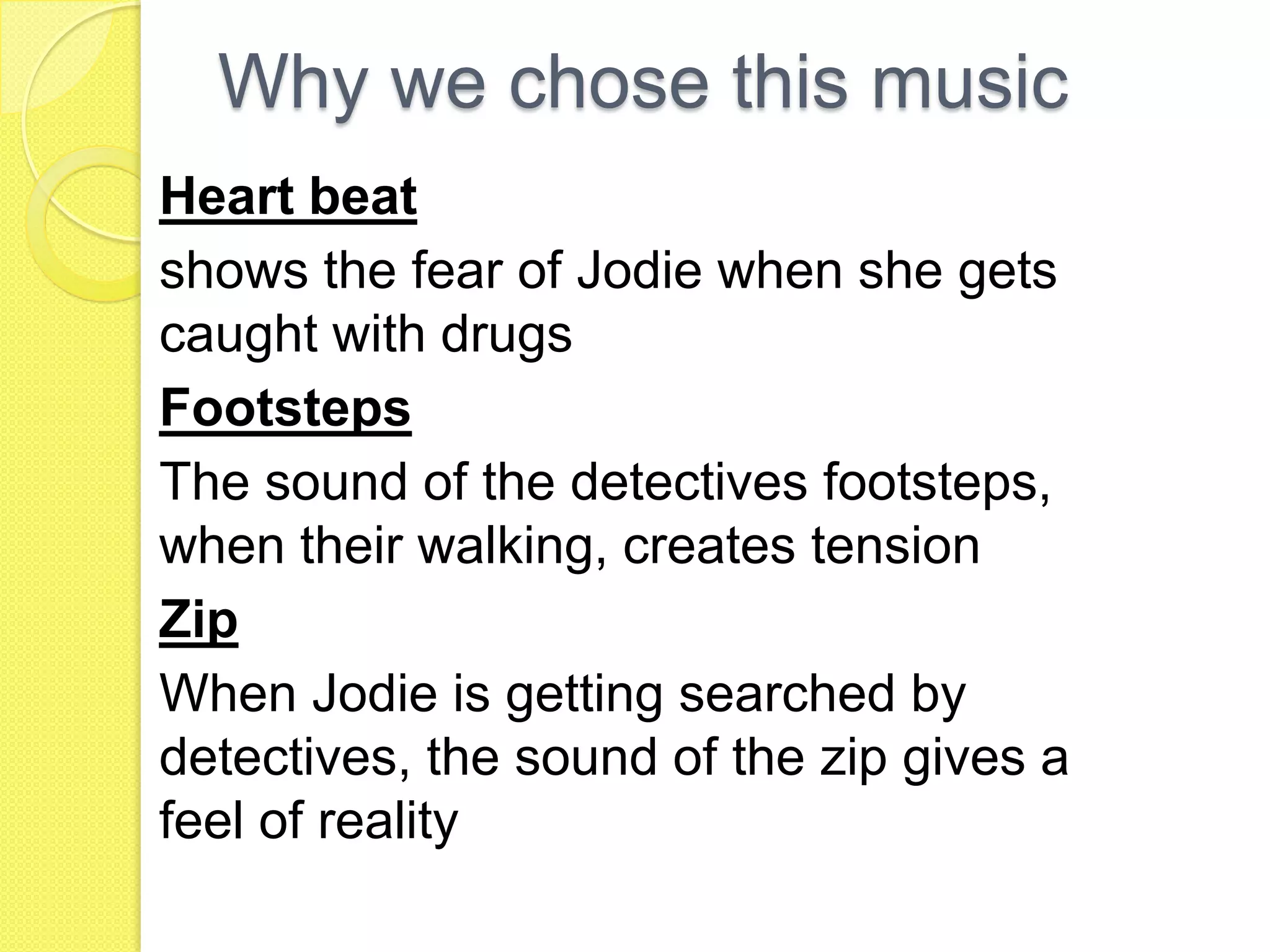 Why we chose this music
Heart beat
shows the fear of Jodie when she gets
caught with drugs
Footsteps
The sound of the detectives footsteps,
when their walking, creates tension
Zip
When Jodie is getting searched by
detectives, the sound of the zip gives a
feel of reality
 