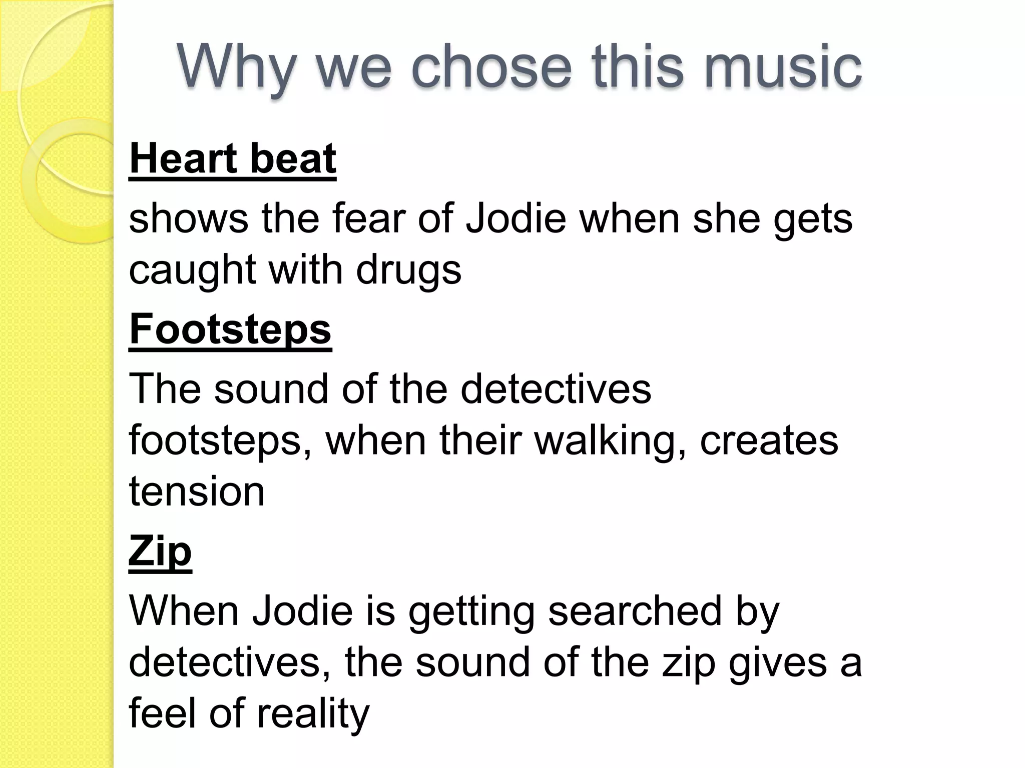 Why we chose this music
Heart beat
shows the fear of Jodie when she gets
caught with drugs
Footsteps
The sound of the detectives
footsteps, when their walking, creates
tension
Zip
When Jodie is getting searched by
detectives, the sound of the zip gives a
feel of reality
 