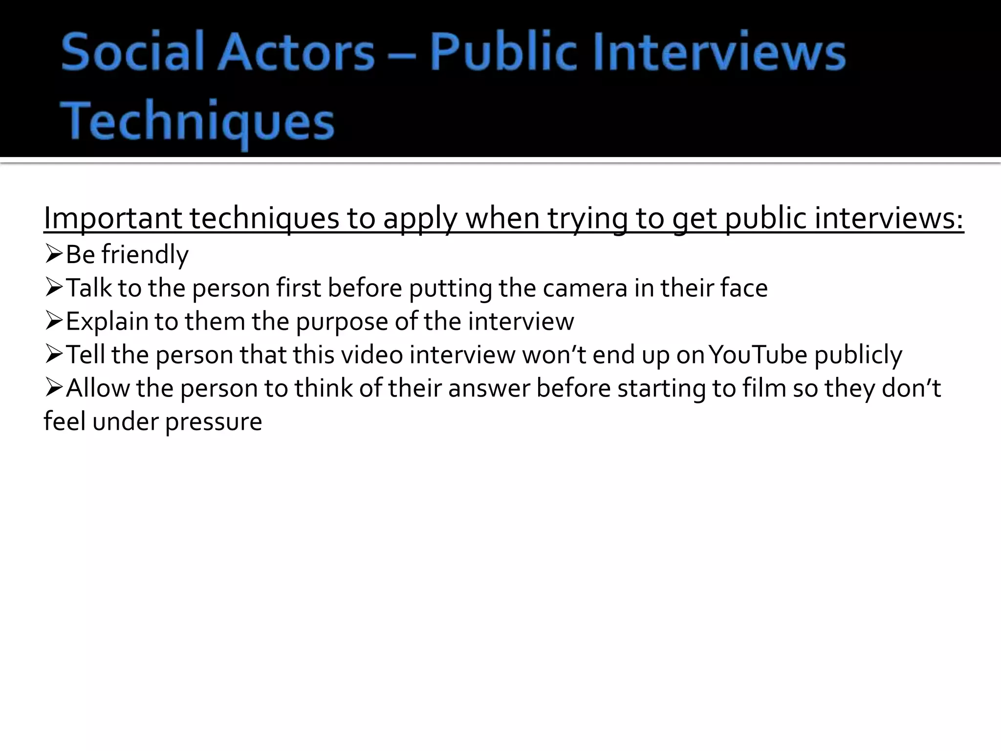 Important techniques to apply when trying to get public interviews:
Be friendly
Talk to the person first before putting the camera in their face
Explain to them the purpose of the interview
Tell the person that this video interview won’t end up onYouTube publicly
Allow the person to think of their answer before starting to film so they don’t
feel under pressure
 