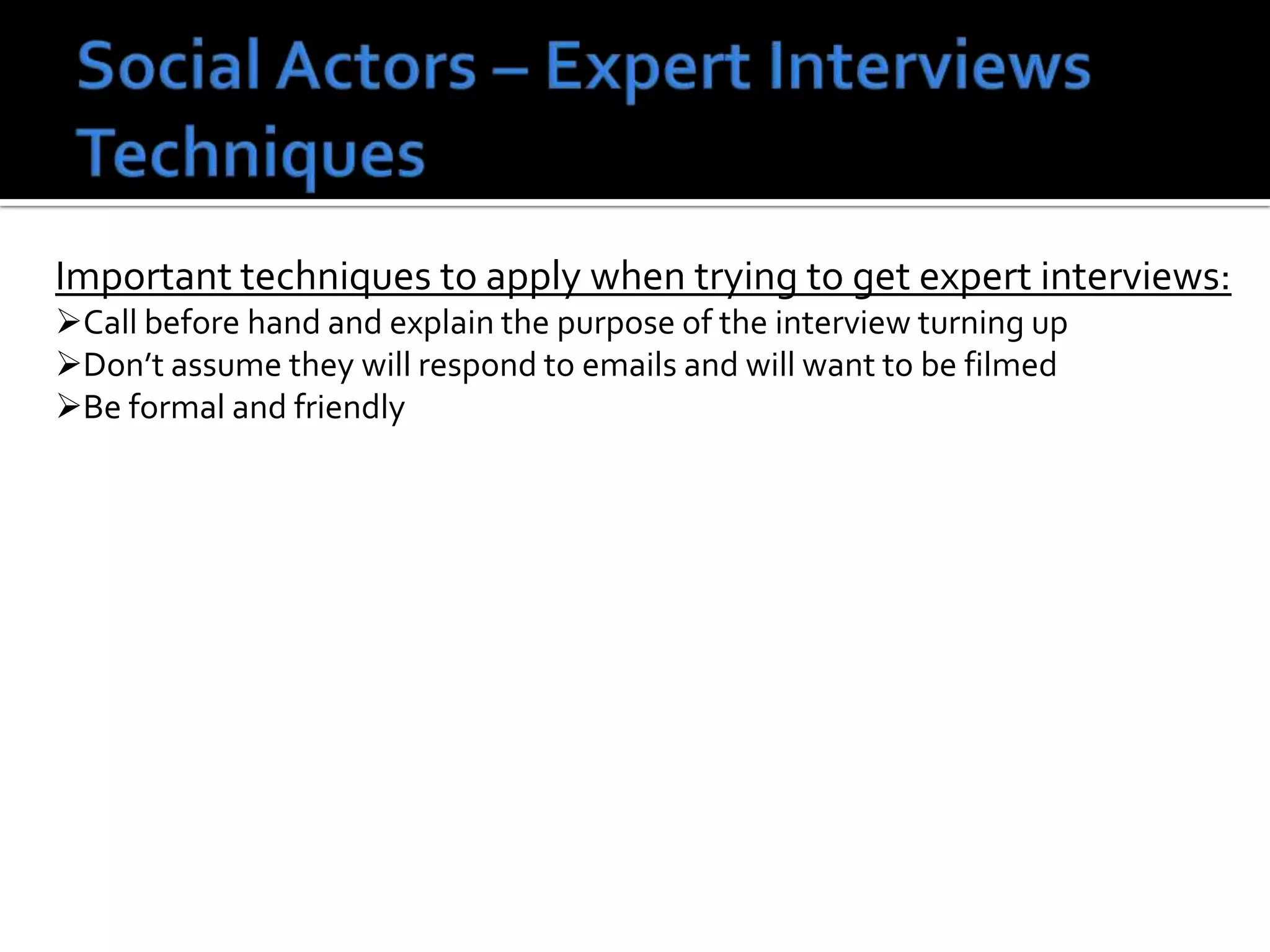 Important techniques to apply when trying to get expert interviews:
Call before hand and explain the purpose of the interview turning up
Don’t assume they will respond to emails and will want to be filmed
Be formal and friendly
 