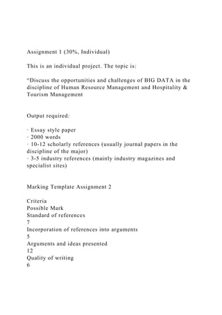 Assignment 1 (30%, Individual)
This is an individual project. The topic is:
“Discuss the opportunities and challenges of BIG DATA in the
discipline of Human Resource Management and Hospitality &
Tourism Management
Output required:
· Essay style paper
· 2000 words
· 10-12 scholarly references (usually journal papers in the
discipline of the major)
· 3-5 industry references (mainly industry magazines and
specialist sites)
Marking Template Assignment 2
Criteria
Possible Mark
Standard of references
7
Incorporation of references into arguments
5
Arguments and ideas presented
12
Quality of writing
6
 