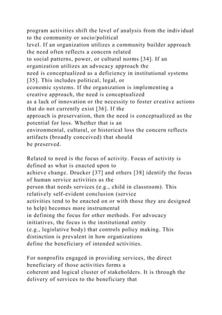 program activities shift the level of analysis from the individual
to the community or socio/political
level. If an organization utilizes a community builder approach
the need often reflects a concern related
to social patterns, power, or cultural norms [34]. If an
organization utilizes an advocacy approach the
need is conceptualized as a deficiency in institutional systems
[35]. This includes political, legal, or
economic systems. If the organization is implementing a
creative approach, the need is conceptualized
as a lack of innovation or the necessity to foster creative actions
that do not currently exist [36]. If the
approach is preservation, then the need is conceptualized as the
potential for loss. Whether that is an
environmental, cultural, or historical loss the concern reflects
artifacts (broadly conceived) that should
be preserved.
Related to need is the focus of activity. Focus of activity is
defined as what is enacted upon to
achieve change. Drucker [37] and others [38] identify the focus
of human service activities as the
person that needs services (e.g., child in classroom). This
relatively self-evident conclusion (service
activities tend to be enacted on or with those they are designed
to help) becomes more instrumental
in defining the focus for other methods. For advocacy
initiatives, the focus is the institutional entity
(e.g., legislative body) that controls policy making. This
distinction is prevalent in how organizations
define the beneficiary of intended activities.
For nonprofits engaged in providing services, the direct
beneficiary of those activities forms a
coherent and logical cluster of stakeholders. It is through the
delivery of services to the beneficiary that
 