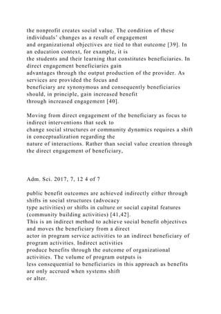 the nonprofit creates social value. The condition of these
individuals’ changes as a result of engagement
and organizational objectives are tied to that outcome [39]. In
an education context, for example, it is
the students and their learning that constitutes beneficiaries. In
direct engagement beneficiaries gain
advantages through the output production of the provider. As
services are provided the focus and
beneficiary are synonymous and consequently beneficiaries
should, in principle, gain increased benefit
through increased engagement [40].
Moving from direct engagement of the beneficiary as focus to
indirect interventions that seek to
change social structures or community dynamics requires a shift
in conceptualization regarding the
nature of interactions. Rather than social value creation through
the direct engagement of beneficiary,
Adm. Sci. 2017, 7, 12 4 of 7
public benefit outcomes are achieved indirectly either through
shifts in social structures (advocacy
type activities) or shifts in culture or social capital features
(community building activities) [41,42].
This is an indirect method to achieve social benefit objectives
and moves the beneficiary from a direct
actor in program service activities to an indirect beneficiary of
program activities. Indirect activities
produce benefits through the outcome of organizational
activities. The volume of program outputs is
less consequential to beneficiaries in this approach as benefits
are only accrued when systems shift
or alter.
 