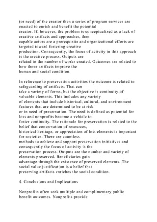 (or need) of the creator then a series of program services are
enacted to enrich and benefit the potential
creator. If, however, the problem is conceptualized as a lack of
creative artifacts and approaches, then
capable actors are a prerequisite and organizational efforts are
targeted toward fostering creative
production. Consequently, the focus of activity in this approach
is the creative process. Outputs are
related to the number of works created. Outcomes are related to
how those artifacts improve the
human and social condition.
In reference to preservation activities the outcome is related to
safeguarding of artifacts. That can
take a variety of forms, but the objective is continuity of
valuable elements. This includes any variety
of elements that include historical, cultural, and environment
features that are determined to be at risk
or in need of preservation. The need is defined as potential for
loss and nonprofits become a vehicle to
foster continuity. The rationale for preservation is related to the
belief that conservation of resources,
historical heritage, or appreciation of lost elements is important
for societies. There are countless
methods to achieve and support preservation initiatives and
consequently the focus of activity is the
preservation process. Outputs are the number and variety of
elements preserved. Beneficiaries gain
advantage through the existence of preserved elements. The
social value justification is a belief that
preserving artifacts enriches the social condition.
4. Conclusions and Implications
Nonprofits often seek multiple and complimentary public
benefit outcomes. Nonprofits provide
 